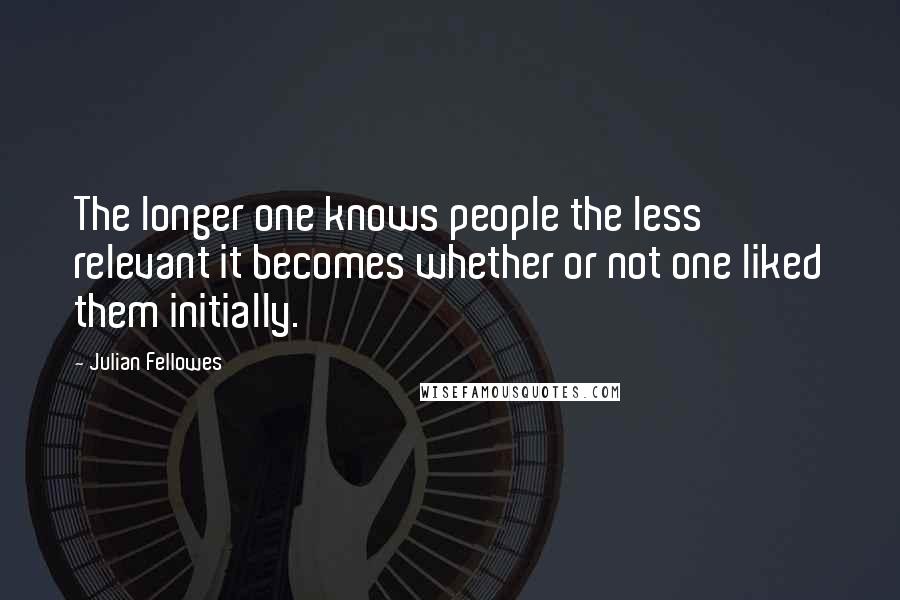 Julian Fellowes Quotes: The longer one knows people the less relevant it becomes whether or not one liked them initially.