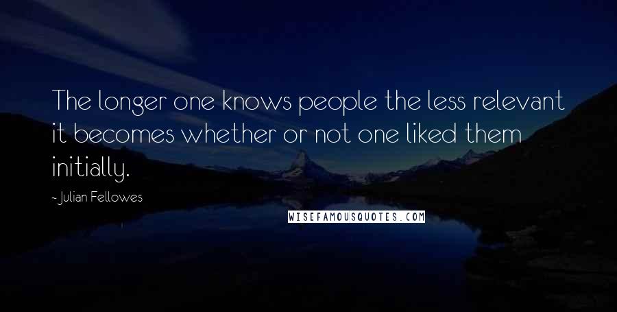 Julian Fellowes Quotes: The longer one knows people the less relevant it becomes whether or not one liked them initially.