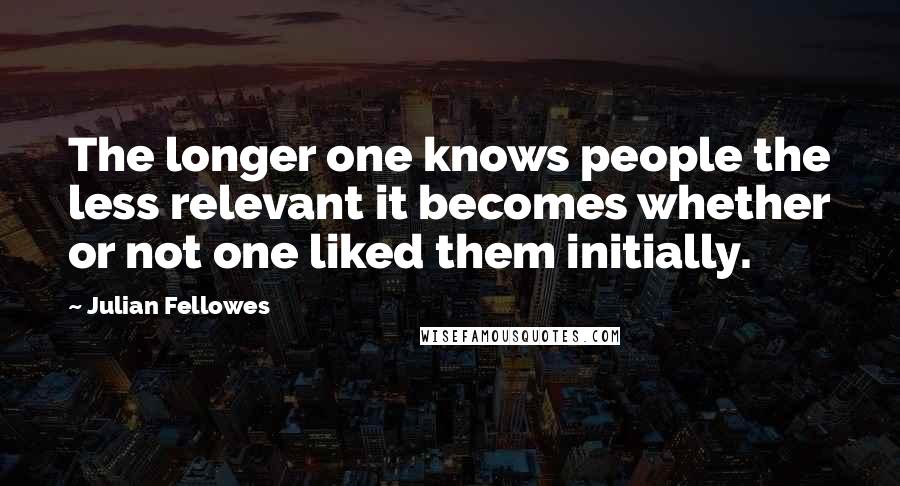 Julian Fellowes Quotes: The longer one knows people the less relevant it becomes whether or not one liked them initially.