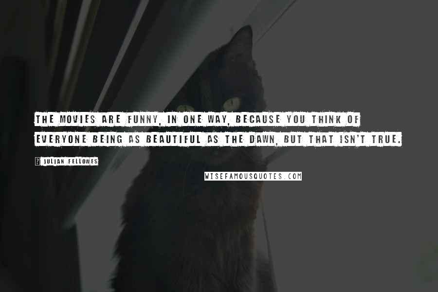 Julian Fellowes Quotes: The movies are funny, in one way, because you think of everyone being as beautiful as the dawn, but that isn't true.
