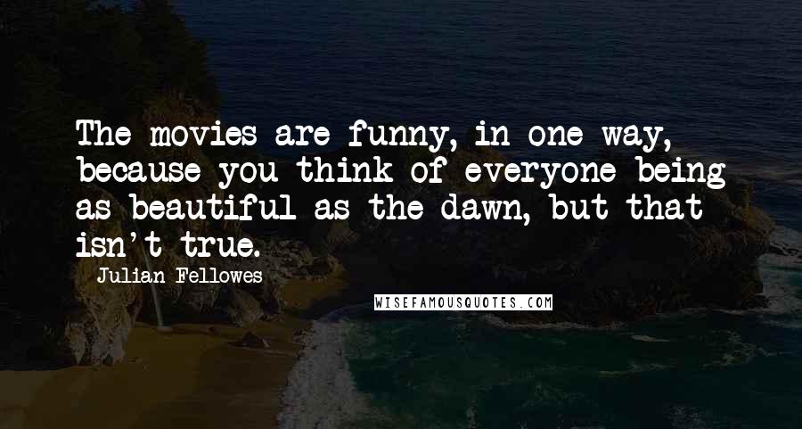 Julian Fellowes Quotes: The movies are funny, in one way, because you think of everyone being as beautiful as the dawn, but that isn't true.