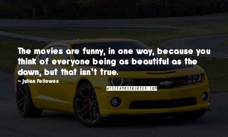 Julian Fellowes Quotes: The movies are funny, in one way, because you think of everyone being as beautiful as the dawn, but that isn't true.