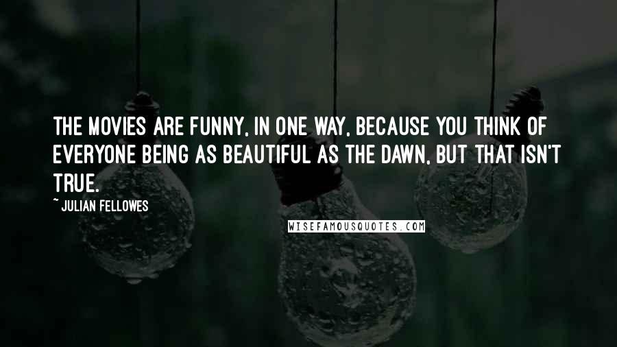 Julian Fellowes Quotes: The movies are funny, in one way, because you think of everyone being as beautiful as the dawn, but that isn't true.