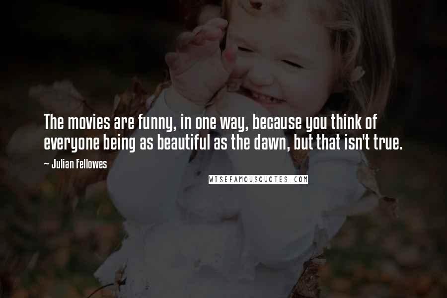 Julian Fellowes Quotes: The movies are funny, in one way, because you think of everyone being as beautiful as the dawn, but that isn't true.