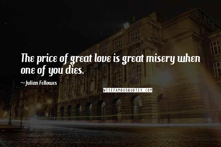 Julian Fellowes Quotes: The price of great love is great misery when one of you dies.