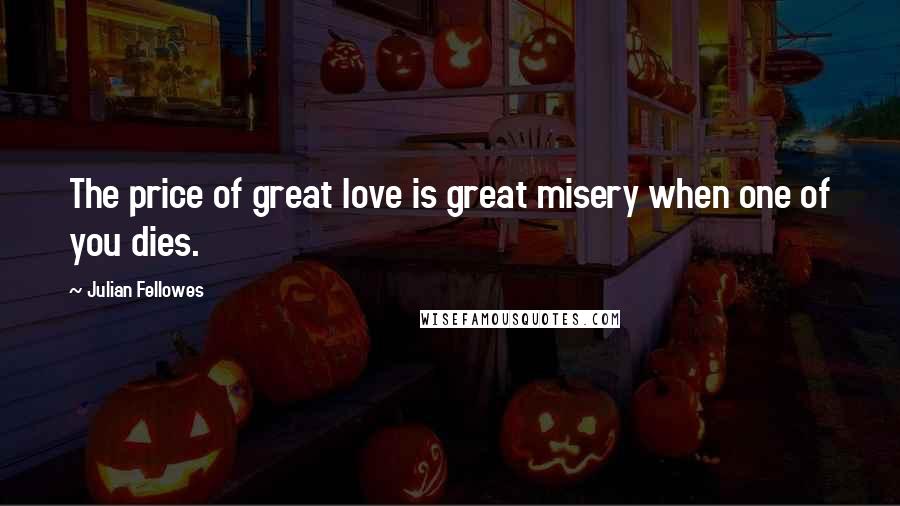 Julian Fellowes Quotes: The price of great love is great misery when one of you dies.