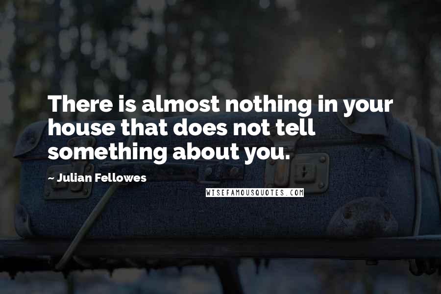 Julian Fellowes Quotes: There is almost nothing in your house that does not tell something about you.