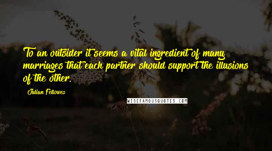 Julian Fellowes Quotes: To an outsider it seems a vital ingredient of many marriages that each partner should support the illusions of the other.