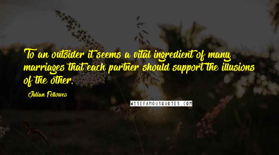 Julian Fellowes Quotes: To an outsider it seems a vital ingredient of many marriages that each partner should support the illusions of the other.