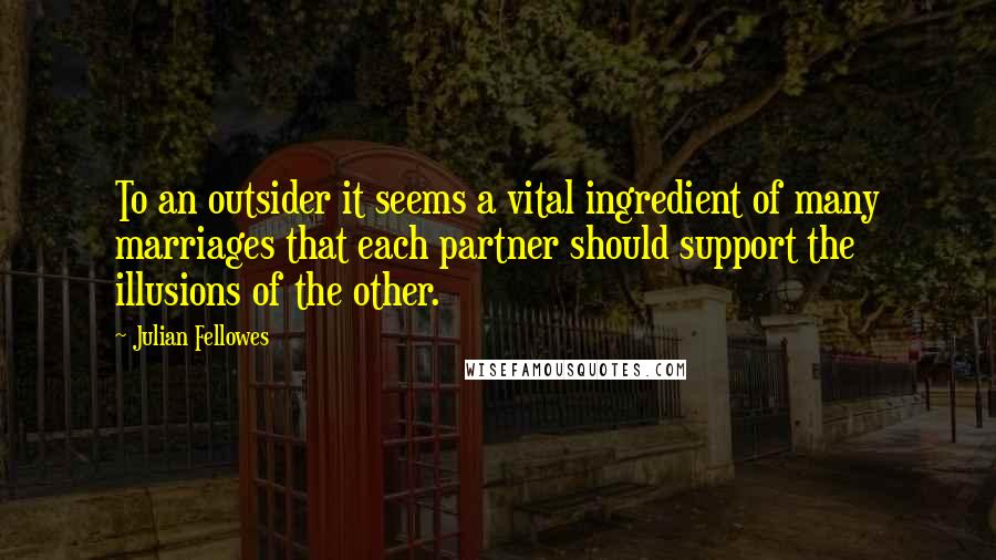 Julian Fellowes Quotes: To an outsider it seems a vital ingredient of many marriages that each partner should support the illusions of the other.