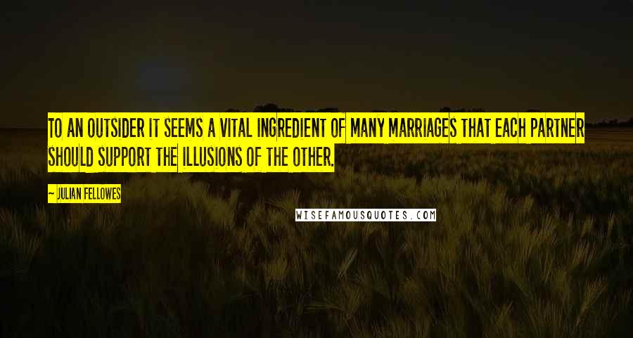 Julian Fellowes Quotes: To an outsider it seems a vital ingredient of many marriages that each partner should support the illusions of the other.