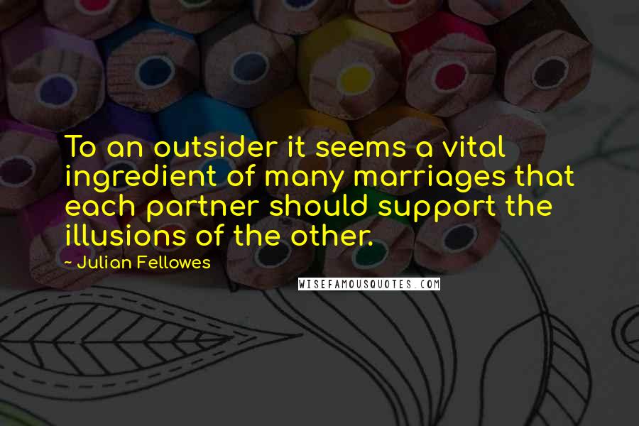 Julian Fellowes Quotes: To an outsider it seems a vital ingredient of many marriages that each partner should support the illusions of the other.