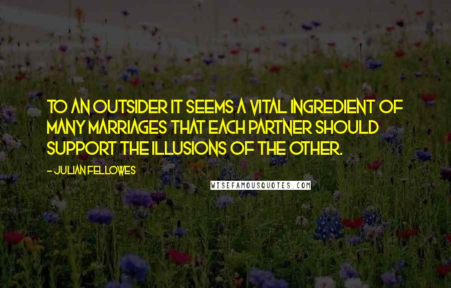 Julian Fellowes Quotes: To an outsider it seems a vital ingredient of many marriages that each partner should support the illusions of the other.