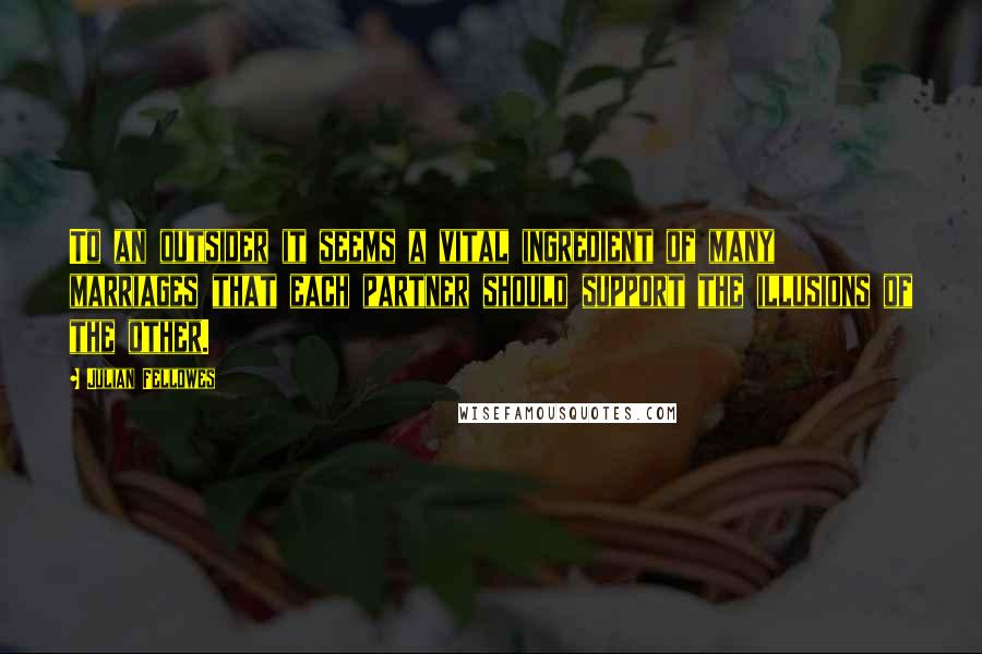 Julian Fellowes Quotes: To an outsider it seems a vital ingredient of many marriages that each partner should support the illusions of the other.