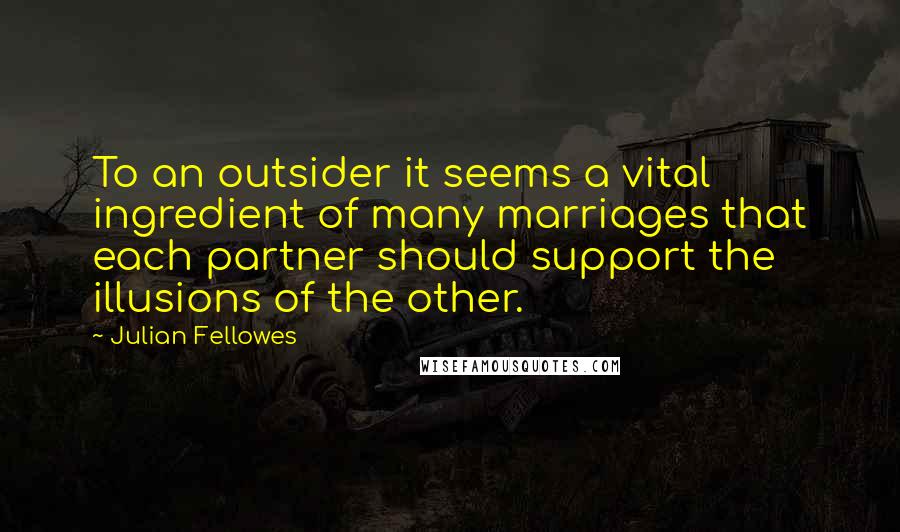 Julian Fellowes Quotes: To an outsider it seems a vital ingredient of many marriages that each partner should support the illusions of the other.