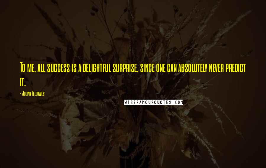 Julian Fellowes Quotes: To me, all success is a delightful surprise, since one can absolutely never predict it.