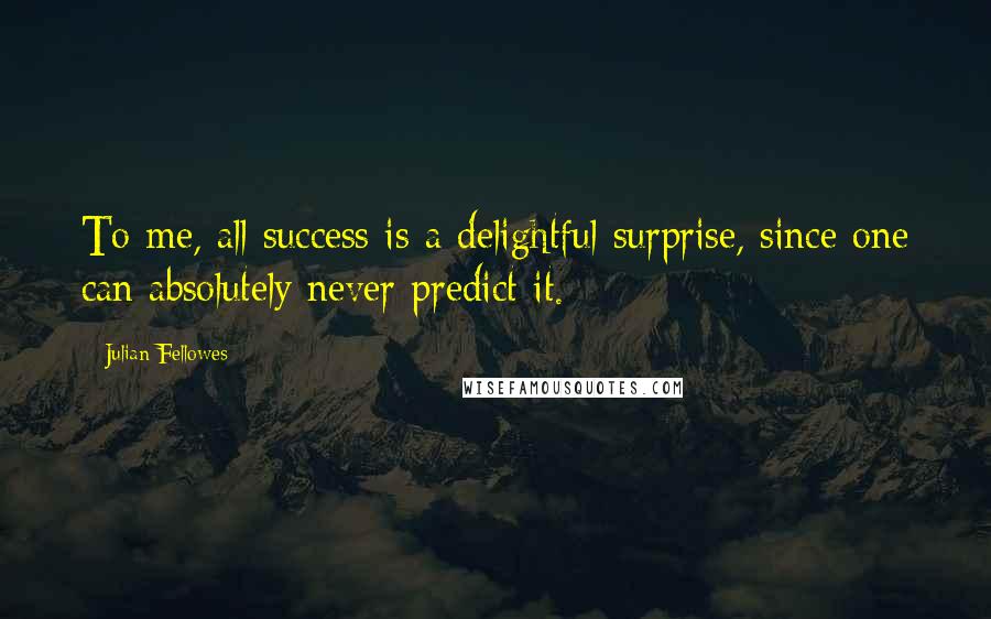 Julian Fellowes Quotes: To me, all success is a delightful surprise, since one can absolutely never predict it.