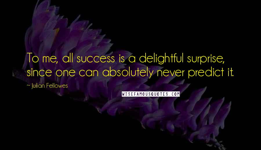 Julian Fellowes Quotes: To me, all success is a delightful surprise, since one can absolutely never predict it.