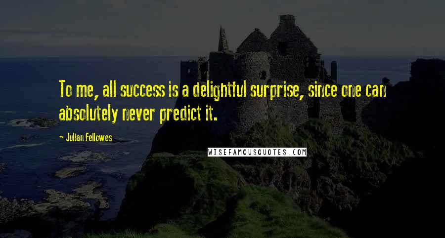 Julian Fellowes Quotes: To me, all success is a delightful surprise, since one can absolutely never predict it.