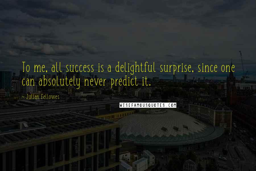 Julian Fellowes Quotes: To me, all success is a delightful surprise, since one can absolutely never predict it.