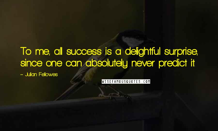 Julian Fellowes Quotes: To me, all success is a delightful surprise, since one can absolutely never predict it.