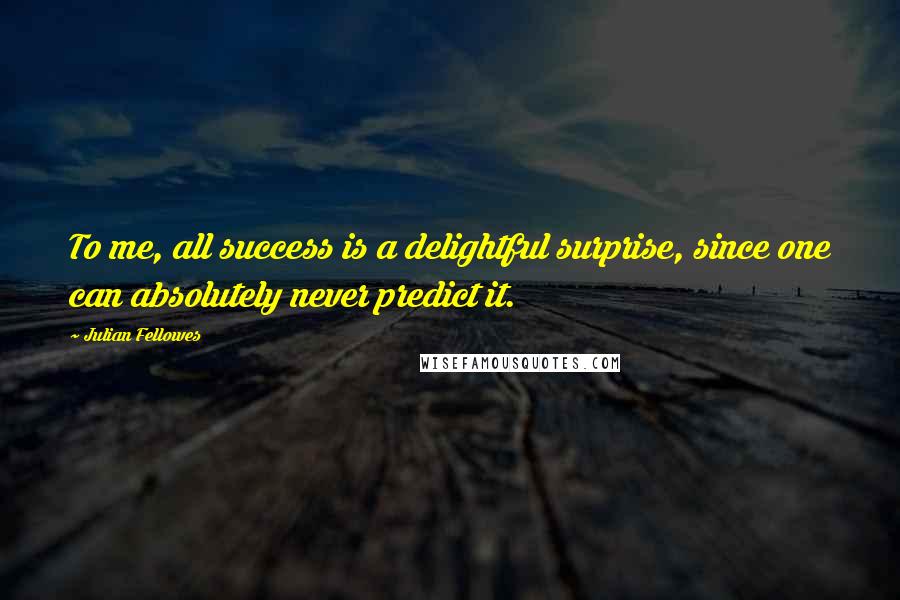 Julian Fellowes Quotes: To me, all success is a delightful surprise, since one can absolutely never predict it.