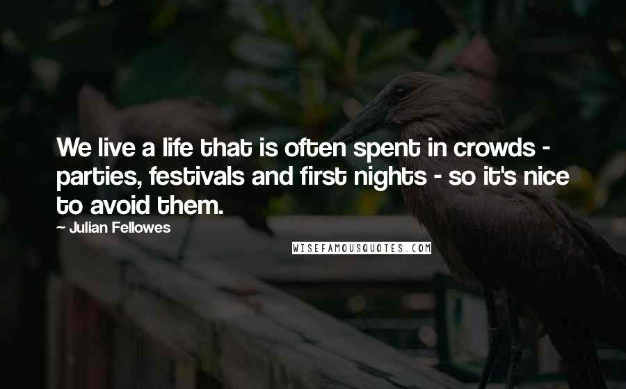 Julian Fellowes Quotes: We live a life that is often spent in crowds - parties, festivals and first nights - so it's nice to avoid them.