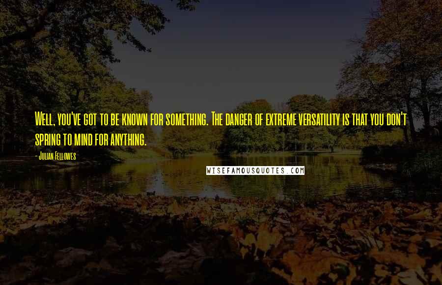 Julian Fellowes Quotes: Well, you've got to be known for something. The danger of extreme versatility is that you don't spring to mind for anything.