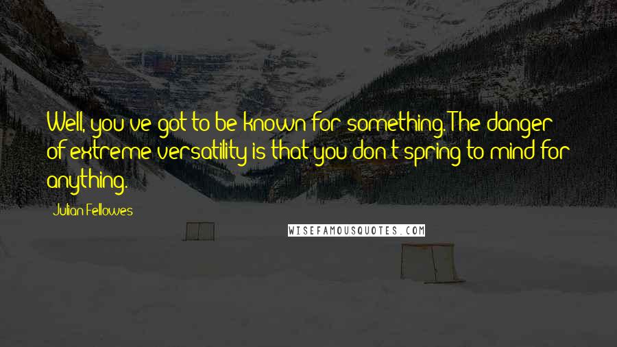 Julian Fellowes Quotes: Well, you've got to be known for something. The danger of extreme versatility is that you don't spring to mind for anything.