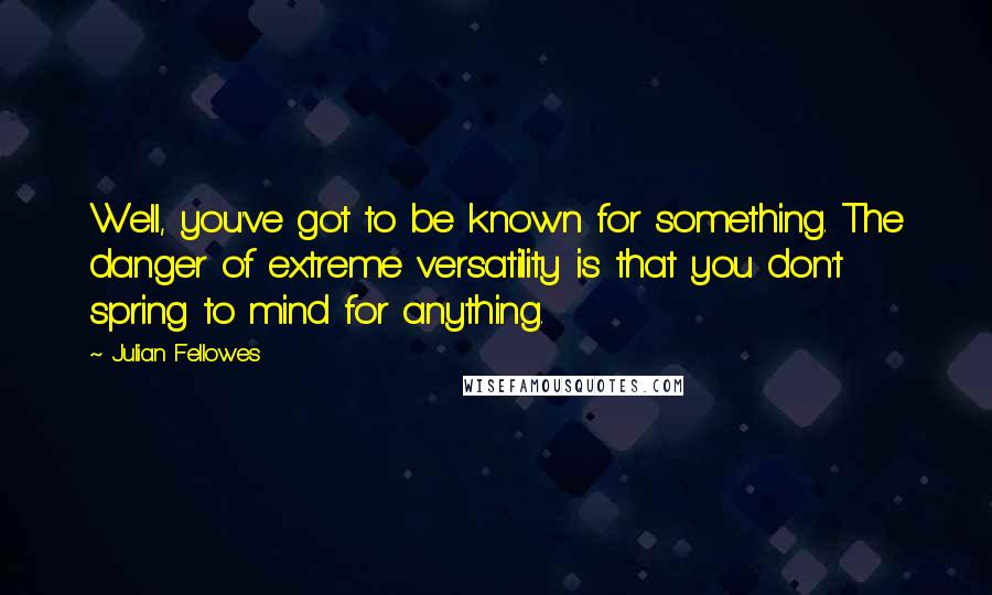 Julian Fellowes Quotes: Well, you've got to be known for something. The danger of extreme versatility is that you don't spring to mind for anything.