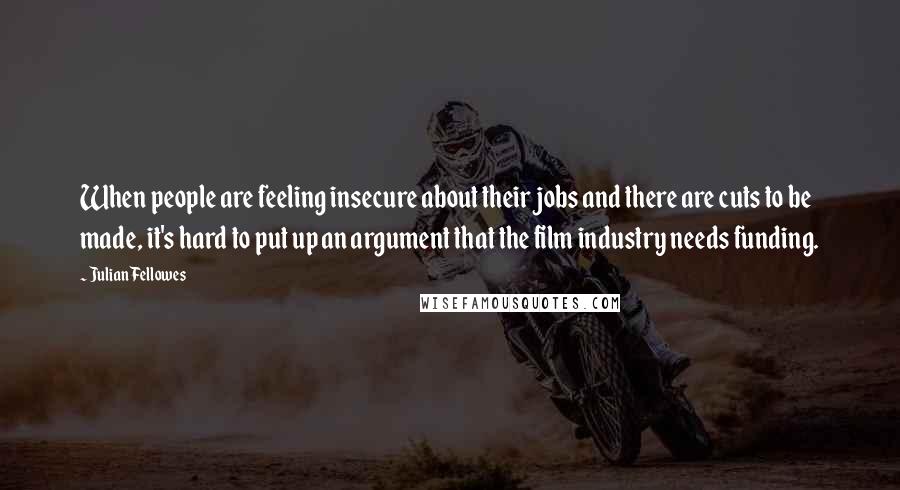 Julian Fellowes Quotes: When people are feeling insecure about their jobs and there are cuts to be made, it's hard to put up an argument that the film industry needs funding.