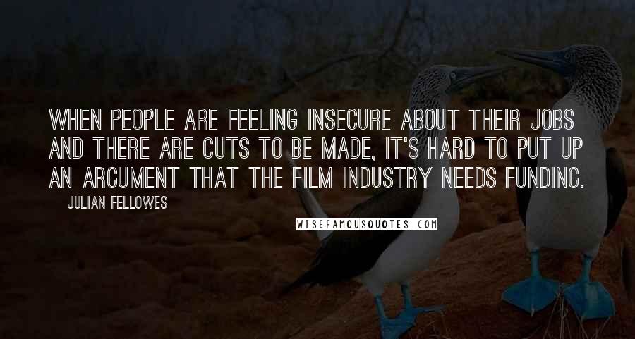 Julian Fellowes Quotes: When people are feeling insecure about their jobs and there are cuts to be made, it's hard to put up an argument that the film industry needs funding.