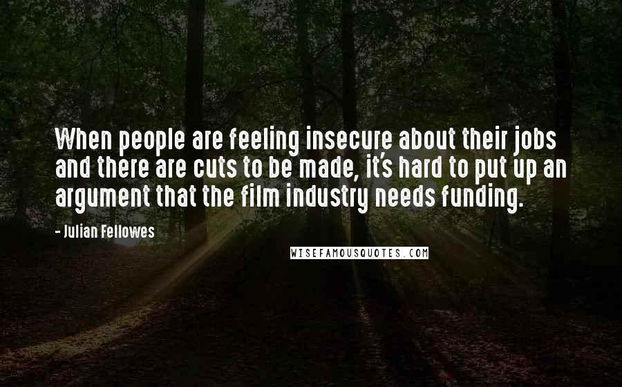 Julian Fellowes Quotes: When people are feeling insecure about their jobs and there are cuts to be made, it's hard to put up an argument that the film industry needs funding.