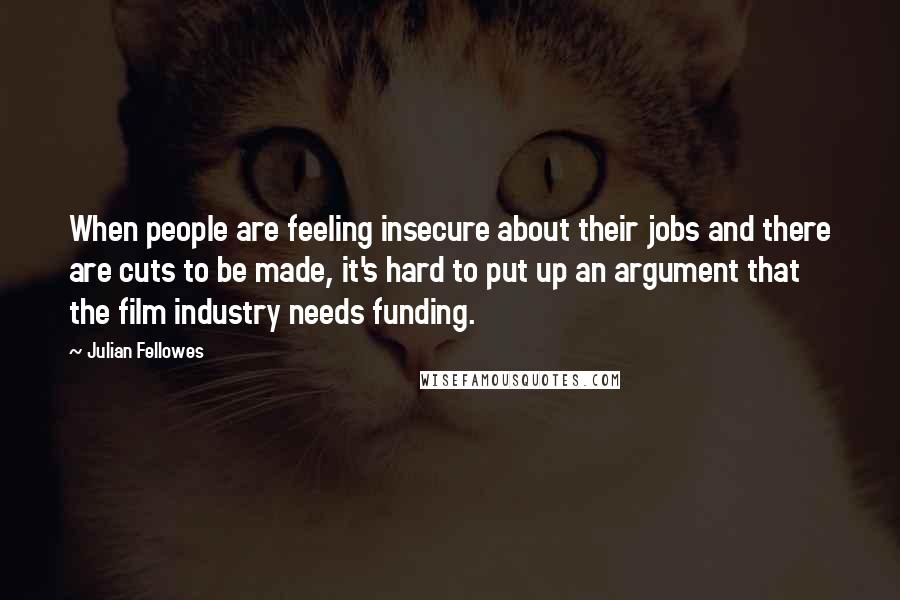 Julian Fellowes Quotes: When people are feeling insecure about their jobs and there are cuts to be made, it's hard to put up an argument that the film industry needs funding.