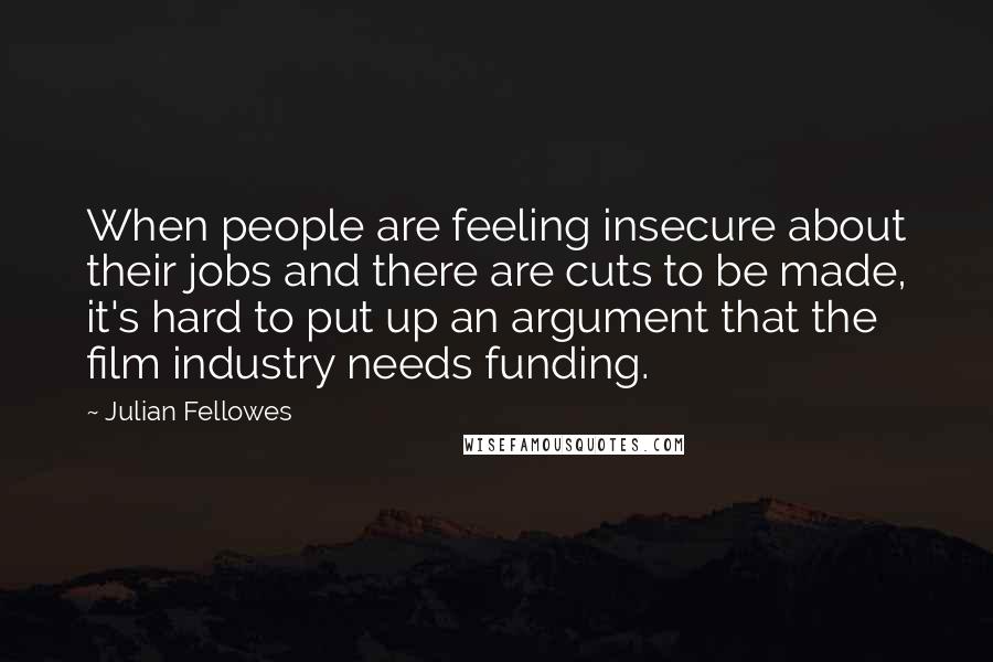 Julian Fellowes Quotes: When people are feeling insecure about their jobs and there are cuts to be made, it's hard to put up an argument that the film industry needs funding.