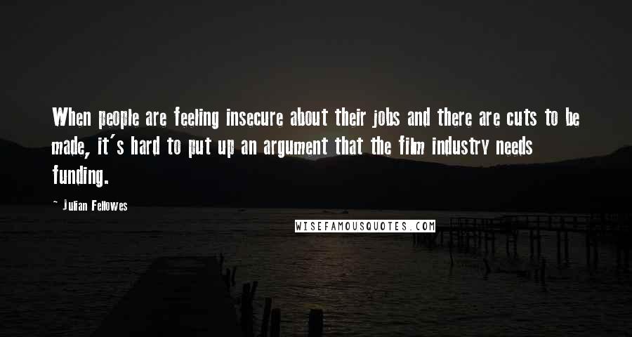 Julian Fellowes Quotes: When people are feeling insecure about their jobs and there are cuts to be made, it's hard to put up an argument that the film industry needs funding.
