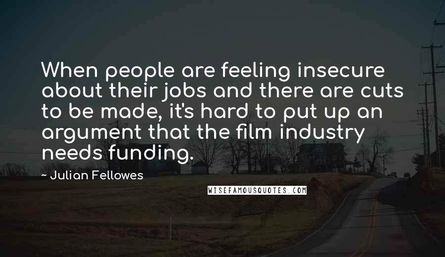 Julian Fellowes Quotes: When people are feeling insecure about their jobs and there are cuts to be made, it's hard to put up an argument that the film industry needs funding.