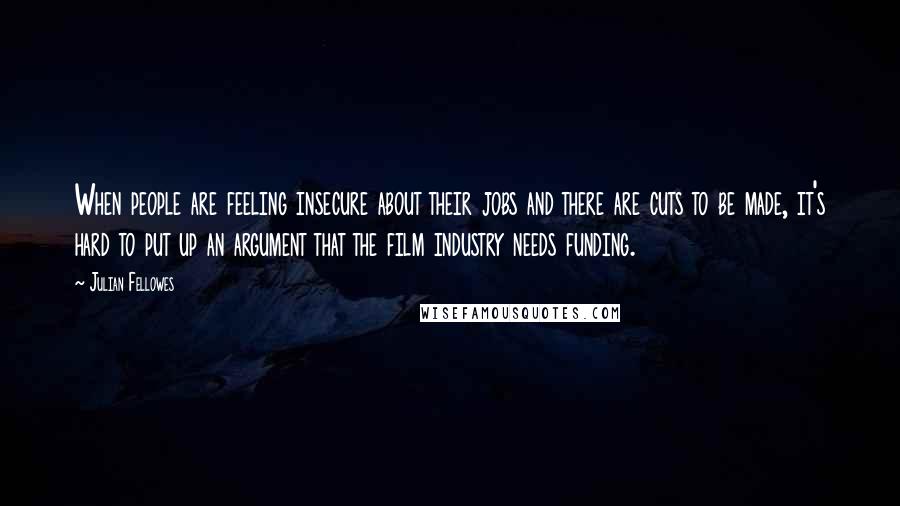 Julian Fellowes Quotes: When people are feeling insecure about their jobs and there are cuts to be made, it's hard to put up an argument that the film industry needs funding.