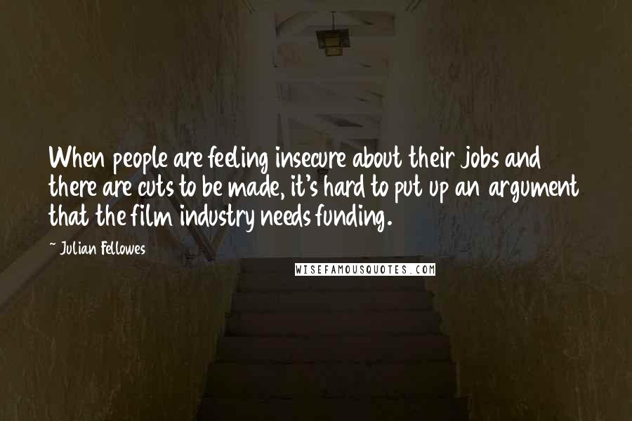 Julian Fellowes Quotes: When people are feeling insecure about their jobs and there are cuts to be made, it's hard to put up an argument that the film industry needs funding.