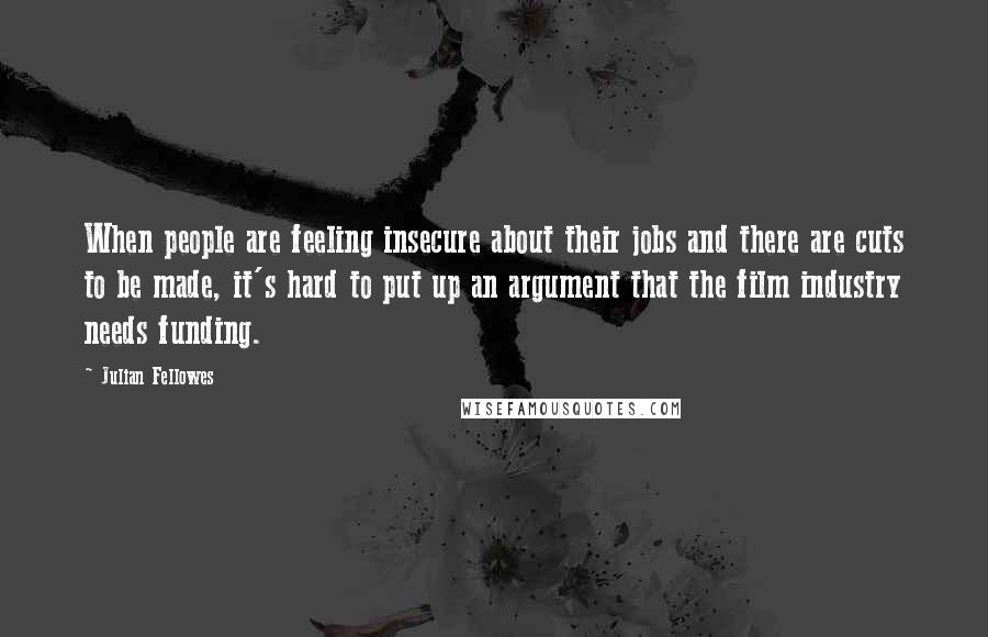 Julian Fellowes Quotes: When people are feeling insecure about their jobs and there are cuts to be made, it's hard to put up an argument that the film industry needs funding.