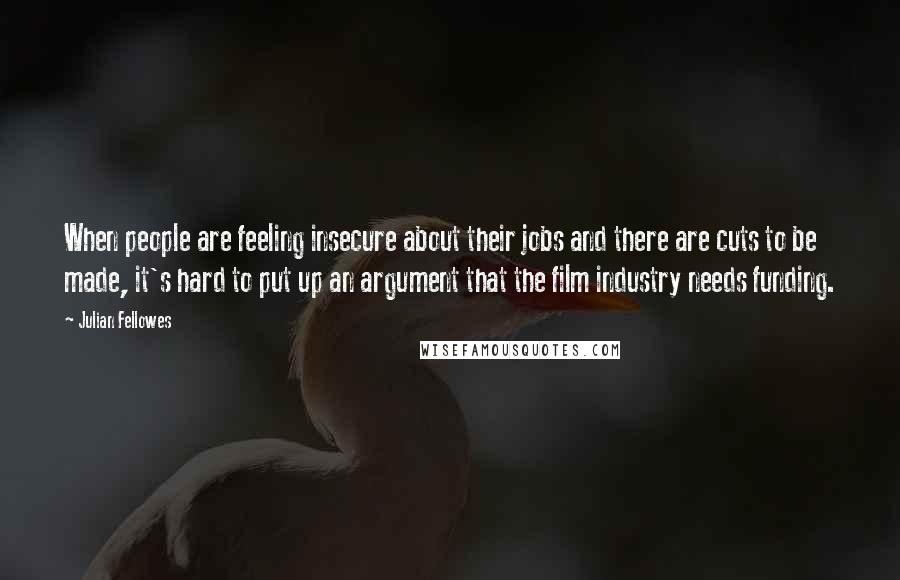 Julian Fellowes Quotes: When people are feeling insecure about their jobs and there are cuts to be made, it's hard to put up an argument that the film industry needs funding.