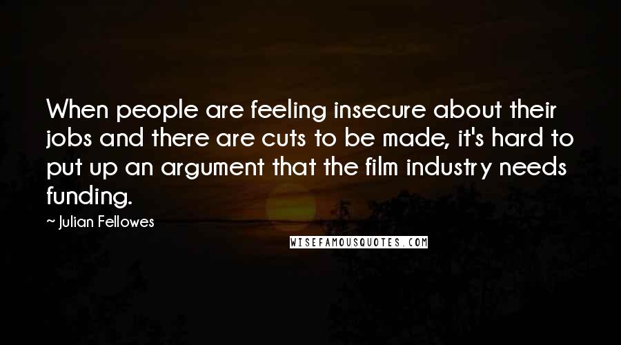 Julian Fellowes Quotes: When people are feeling insecure about their jobs and there are cuts to be made, it's hard to put up an argument that the film industry needs funding.