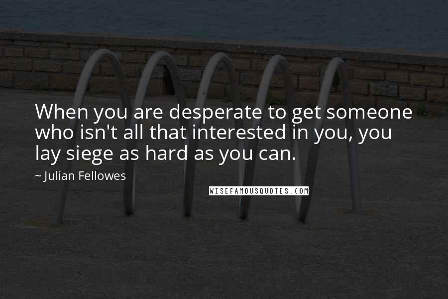 Julian Fellowes Quotes: When you are desperate to get someone who isn't all that interested in you, you lay siege as hard as you can.