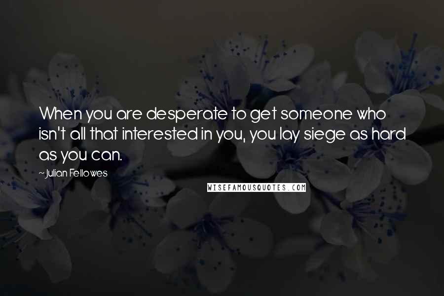 Julian Fellowes Quotes: When you are desperate to get someone who isn't all that interested in you, you lay siege as hard as you can.