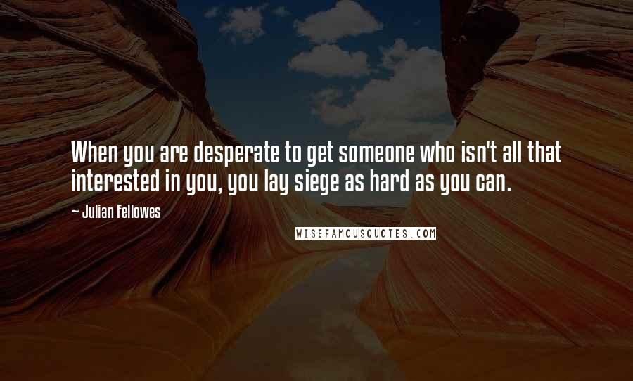 Julian Fellowes Quotes: When you are desperate to get someone who isn't all that interested in you, you lay siege as hard as you can.