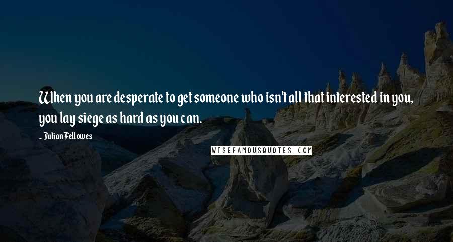 Julian Fellowes Quotes: When you are desperate to get someone who isn't all that interested in you, you lay siege as hard as you can.