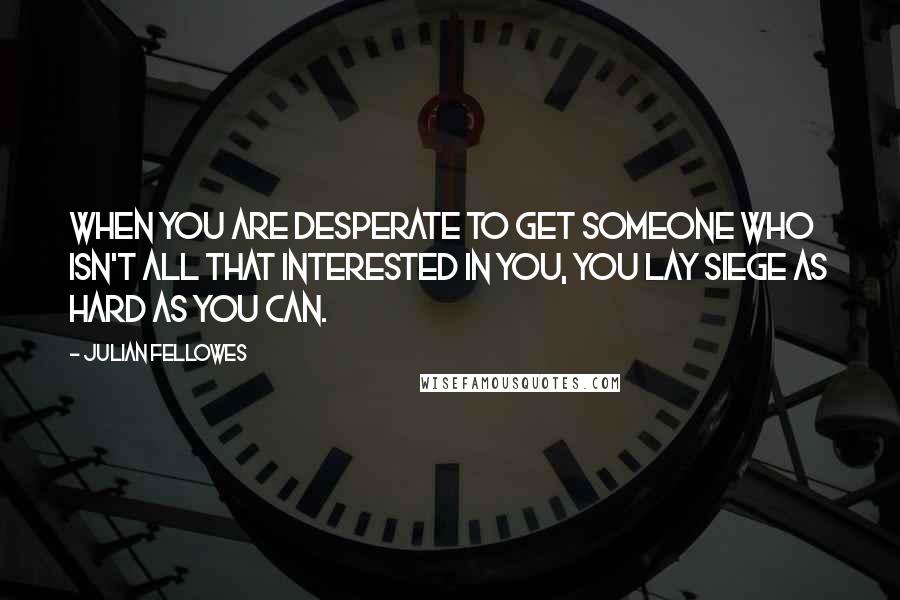 Julian Fellowes Quotes: When you are desperate to get someone who isn't all that interested in you, you lay siege as hard as you can.