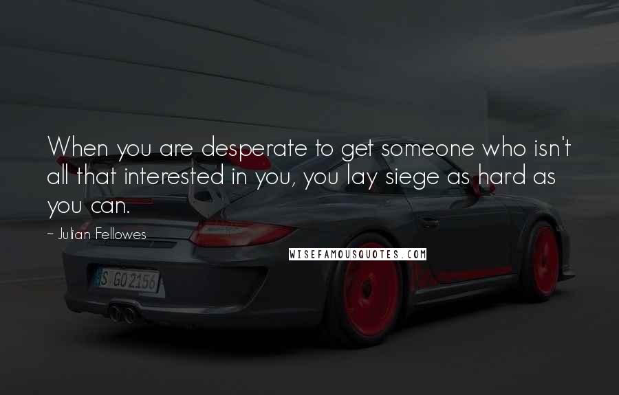 Julian Fellowes Quotes: When you are desperate to get someone who isn't all that interested in you, you lay siege as hard as you can.