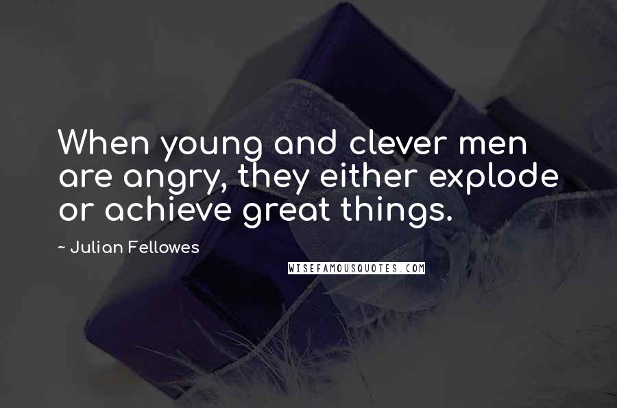 Julian Fellowes Quotes: When young and clever men are angry, they either explode or achieve great things.