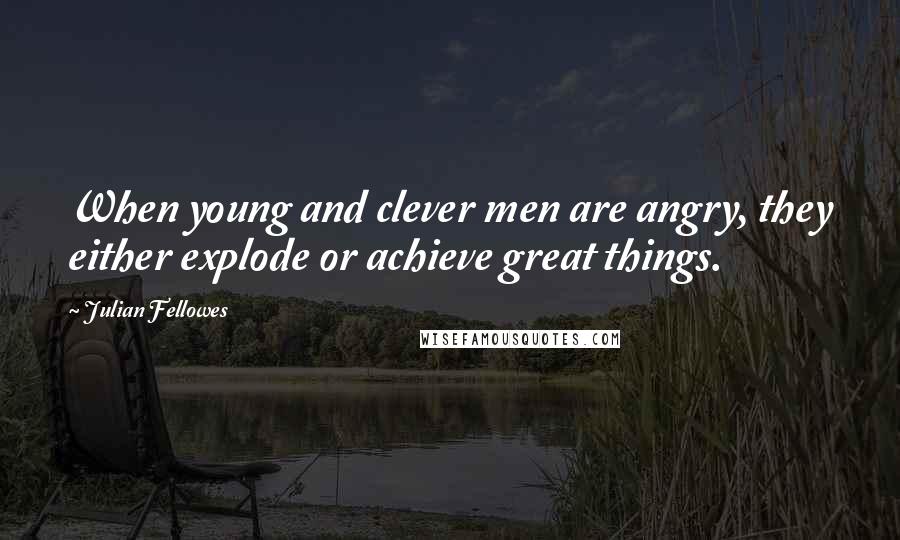 Julian Fellowes Quotes: When young and clever men are angry, they either explode or achieve great things.